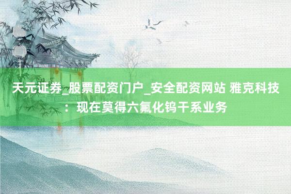 天元证券_股票配资门户_安全配资网站 雅克科技：现在莫得六氟化钨干系业务