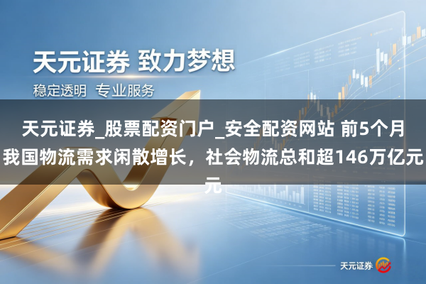 天元证券_股票配资门户_安全配资网站 前5个月我国物流需求闲散增长，社会物流总和超146万亿元