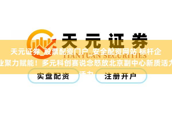 天元证券_股票配资门户_安全配资网站 标杆企业聚力赋能！多元科创赛说念怒放北京副中心新质活力