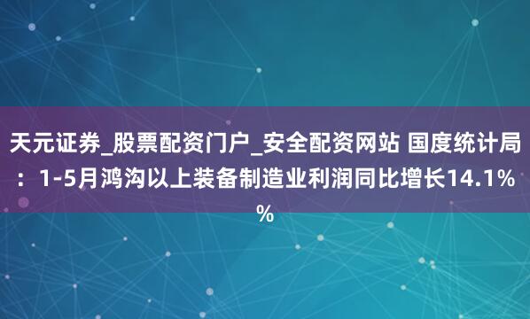 天元证券_股票配资门户_安全配资网站 国度统计局：1-5月鸿沟以上装备制造业利润同比增长14.1%