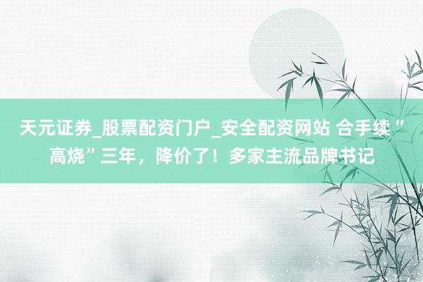 天元证券_股票配资门户_安全配资网站 合手续“高烧”三年，降价了！多家主流品牌书记