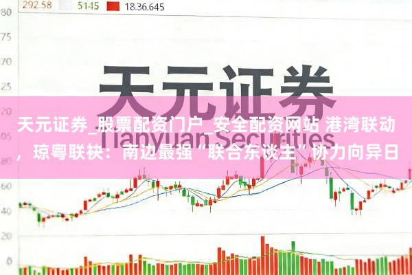 天元证券_股票配资门户_安全配资网站 港湾联动，琼粤联袂：南边最强“联合东谈主”协力向异日