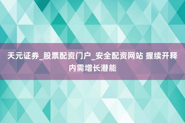 天元证券_股票配资门户_安全配资网站 握续开释内需增长潜能