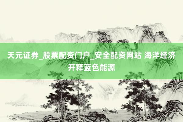 天元证券_股票配资门户_安全配资网站 海洋经济开释蓝色能源