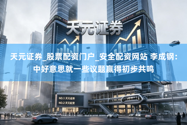 天元证券_股票配资门户_安全配资网站 李成钢：中好意思就一些议题赢得初步共鸣