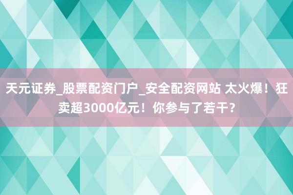 天元证券_股票配资门户_安全配资网站 太火爆！狂卖超3000亿元！你参与了若干？