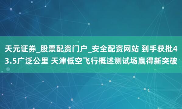 天元证券_股票配资门户_安全配资网站 到手获批43.5广泛公里 天津低空飞行概述测试场赢得新突破