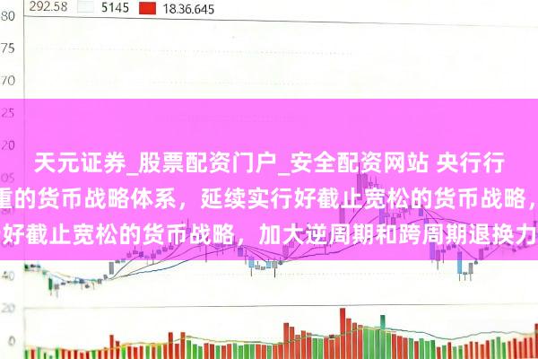 天元证券_股票配资门户_安全配资网站 央行行长潘功胜：构建科学慎重的货币战略体系，延续实行好截止宽松的货币战略，加大逆周期和跨周期退换力度