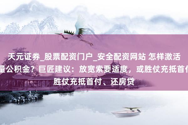 天元证券_股票配资门户_安全配资网站 怎样激活10万亿存量公积金？巨匠建议：放宽索要适度，或胜仗充抵首付、还房贷